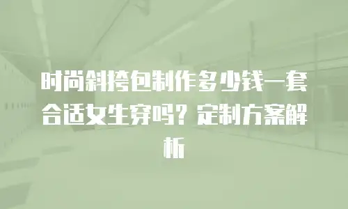 时尚斜挎包制作多少钱一套合适女生穿吗？定制方案解析