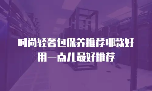 时尚轻奢包保养推荐哪款好用一点儿最好推荐