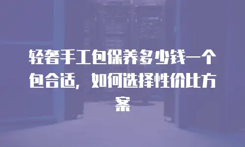 轻奢手工包保养多少钱一个包合适，如何选择性价比方案