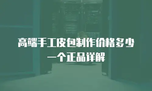 高端手工皮包制作价格多少一个正品详解