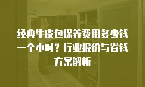 经典牛皮包保养费用多少钱一个小时？行业报价与省钱方案解析