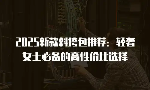 2025新款斜挎包推荐：轻奢女士必备的高性价比选择
