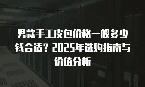 男款手工皮包价格一般多少钱合适？2025年选购指南与价值分析