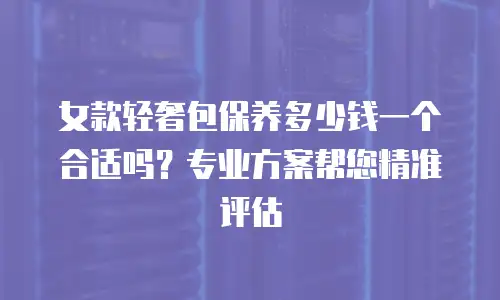 女款轻奢包保养多少钱一个合适吗？专业方案帮您精准评估