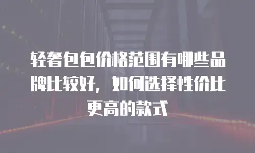 轻奢包包价格范围有哪些品牌比较好，如何选择性价比更高的款式