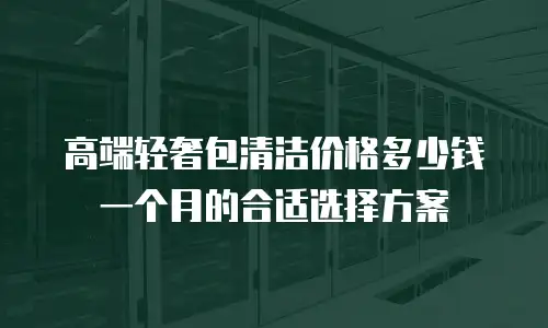 高端轻奢包清洁价格多少钱一个月的合适选择方案