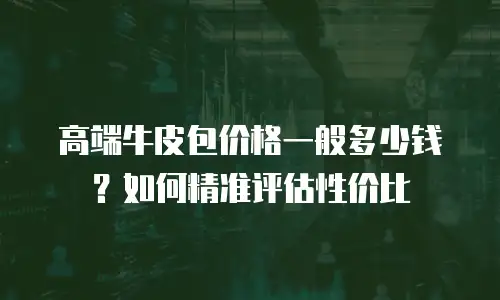 高端牛皮包价格一般多少钱？如何精准评估性价比
