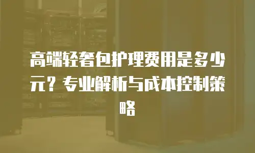 高端轻奢包护理费用是多少元？专业解析与成本控制策略