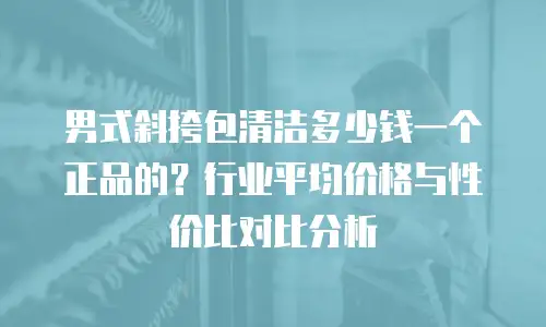 男式斜挎包清洁多少钱一个正品的？行业平均价格与性价比对比分析
