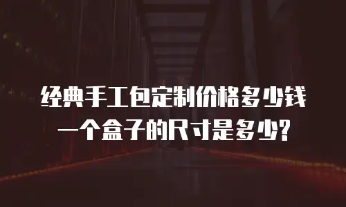 经典手工包定制价格多少钱一个盒子的尺寸是多少?
