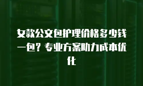 女款公文包护理价格多少钱一包？专业方案助力成本优化