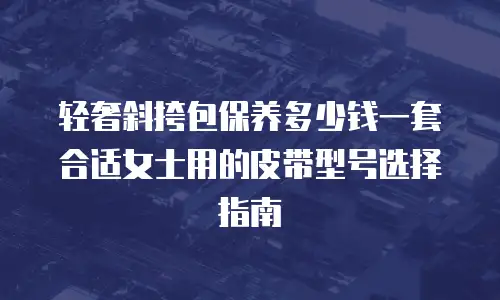 轻奢斜挎包保养多少钱一套合适女士用的皮带型号选择指南