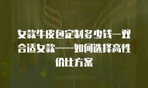 女款牛皮包定制多少钱一双合适女款&mdash;&mdash;如何选择高性价比方案