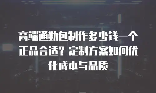 高端通勤包制作多少钱一个正品合适？定制方案如何优化成本与品质