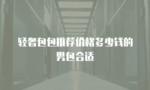 轻奢包包推荐价格多少钱的男包合适