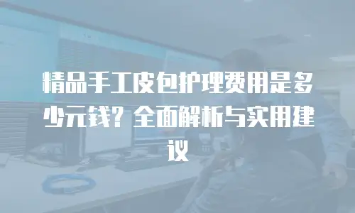 精品手工皮包护理费用是多少元钱？全面解析与实用建议
