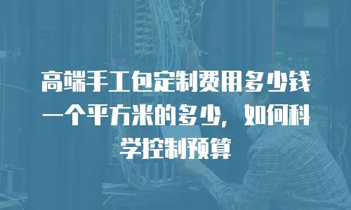 高端手工包定制费用多少钱一个平方米的多少，如何科学控制预算