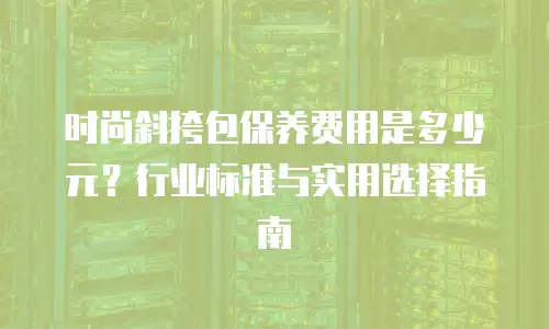 时尚斜挎包保养费用是多少元？行业标准与实用选择指南