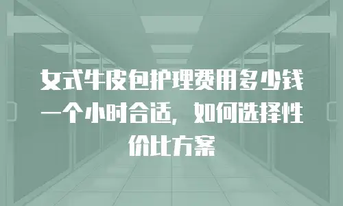 女式牛皮包护理费用多少钱一个小时合适，如何选择性价比方案