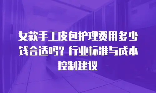 女款手工皮包护理费用多少钱合适吗？行业标准与成本控制建议