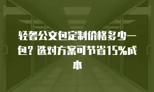 轻奢公文包定制价格多少一包？选对方案可节省15%成本