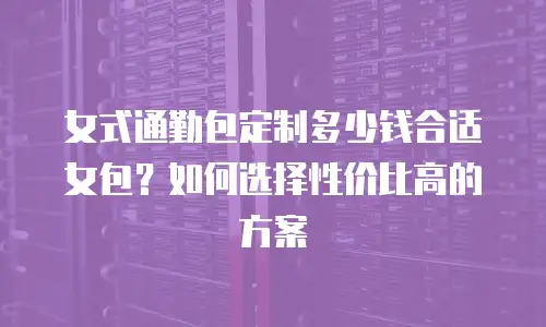 女式通勤包定制多少钱合适女包？如何选择性价比高的方案