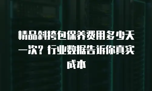 精品斜挎包保养费用多少天一次？行业数据告诉你真实成本