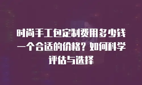 时尚手工包定制费用多少钱一个合适的价格？如何科学评估与选择