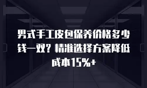 男式手工皮包保养价格多少钱一双？精准选择方案降低成本15%+