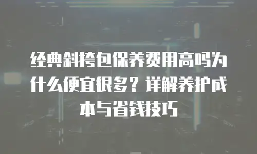 经典斜挎包保养费用高吗为什么便宜很多？详解养护成本与省钱技巧