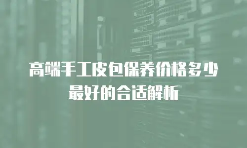 高端手工皮包保养价格多少最好的合适解析