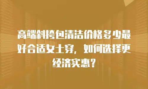 高端斜挎包清洁价格多少最好合适女士穿，如何选择更经济实惠？