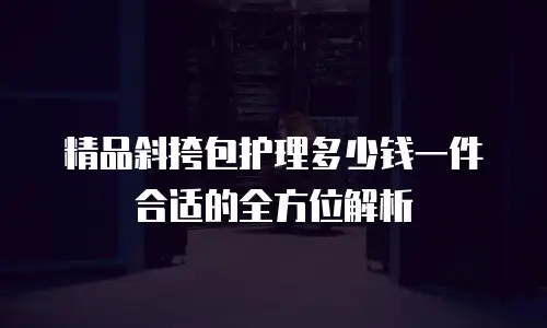 精品斜挎包护理多少钱一件合适的全方位解析
