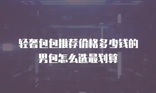 轻奢包包推荐价格多少钱的男包怎么选最划算