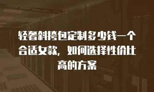 轻奢斜挎包定制多少钱一个合适女款，如何选择性价比高的方案