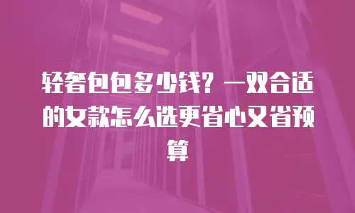 轻奢包包多少钱？一双合适的女款怎么选更省心又省预算