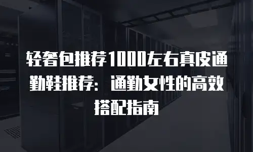 轻奢包推荐1000左右真皮通勤鞋推荐：通勤女性的高效搭配指南