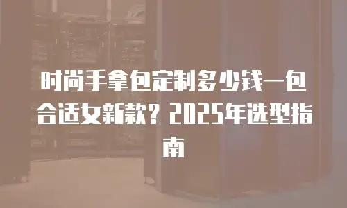 时尚手拿包定制多少钱一包合适女新款？2025年选型指南