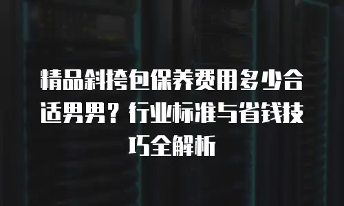 精品斜挎包保养费用多少合适男男？行业标准与省钱技巧全解析