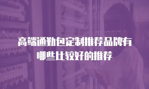 高端通勤包定制推荐品牌有哪些比较好的推荐