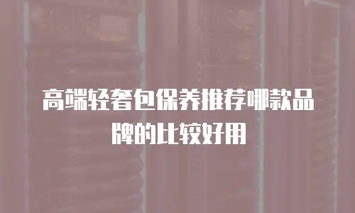 高端轻奢包保养推荐哪款品牌的比较好用