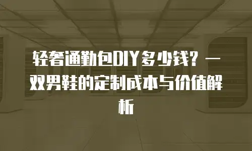 轻奢通勤包DIY多少钱？一双男鞋的定制成本与价值解析
