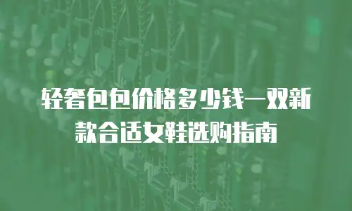 轻奢包包价格多少钱一双新款合适女鞋选购指南