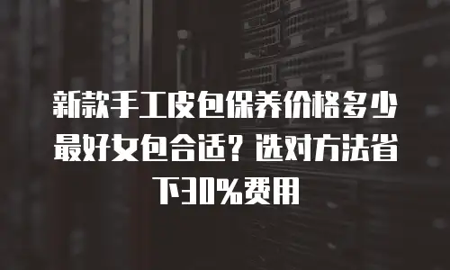 新款手工皮包保养价格多少最好女包合适？选对方法省下30%费用