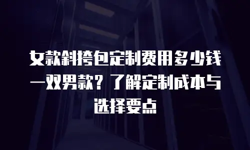 女款斜挎包定制费用多少钱一双男款？了解定制成本与选择要点