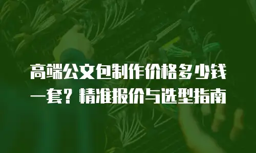 高端公文包制作价格多少钱一套？精准报价与选型指南