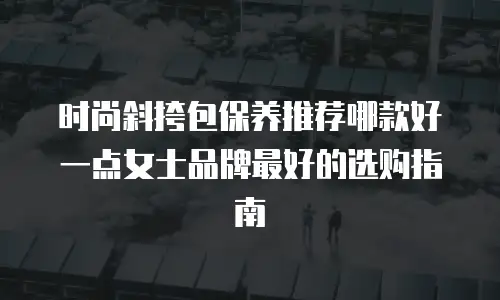 时尚斜挎包保养推荐哪款好一点女士品牌最好的选购指南