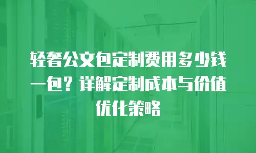 轻奢公文包定制费用多少钱一包？详解定制成本与价值优化策略