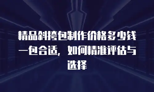 精品斜挎包制作价格多少钱一包合适，如何精准评估与选择