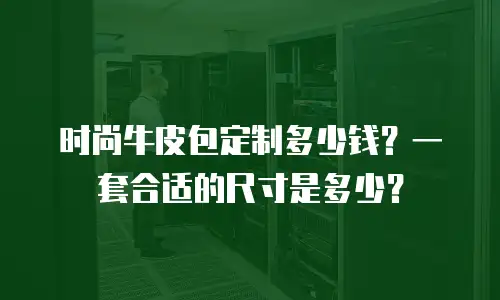 时尚牛皮包定制多少钱？一套合适的尺寸是多少？
